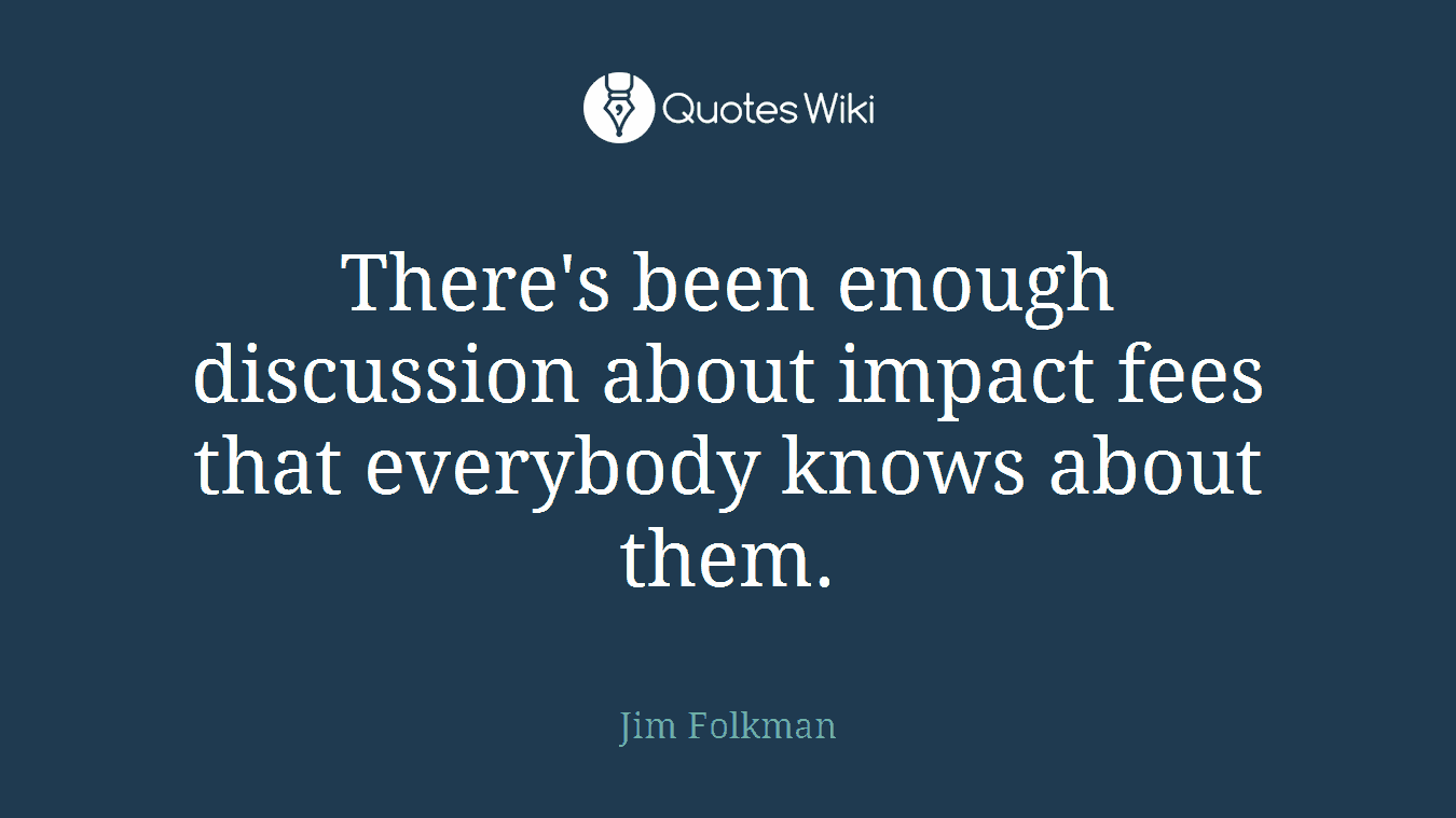 There's been enough discussion about impact fees that everybody knows about them.