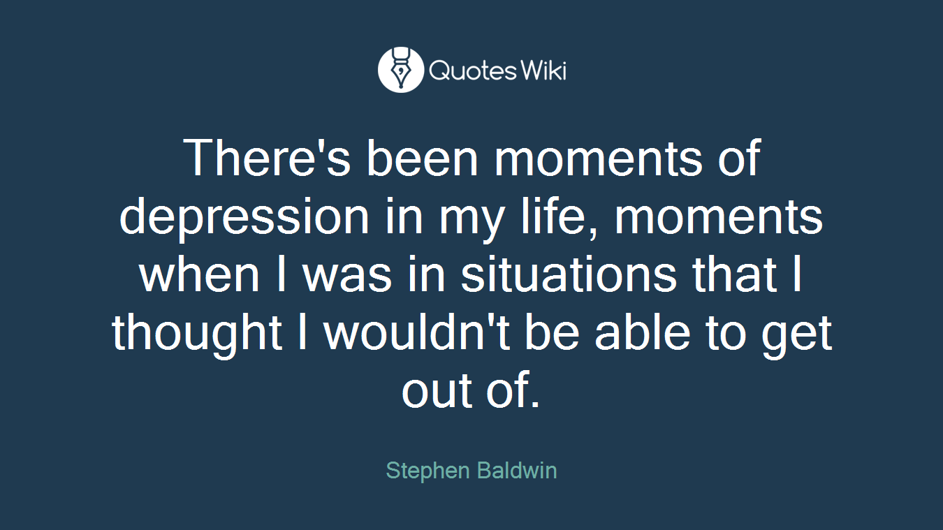 There's been moments of depression in my life, moments when I was in situations that I thought I wouldn't be able to get out of.