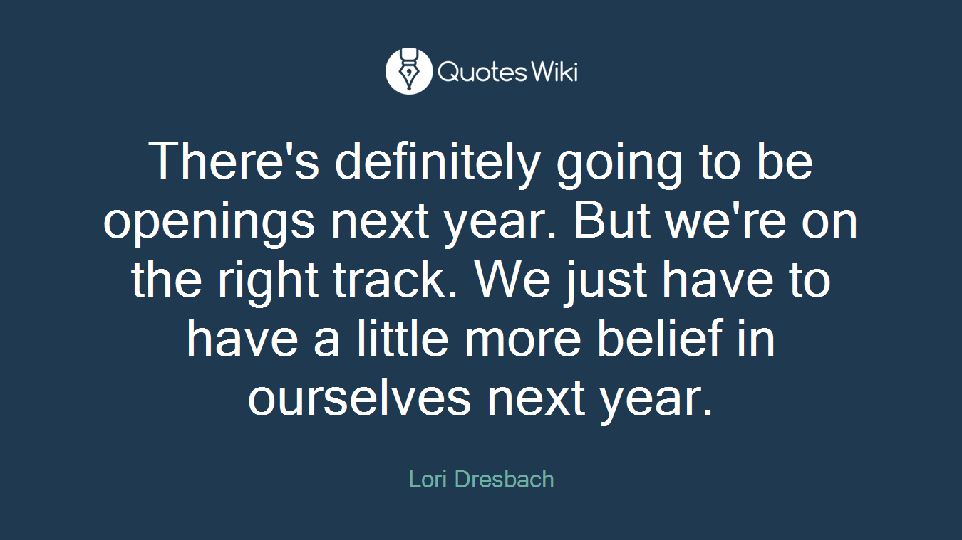 There's definitely going to be openings next year. But we're on the right track. We just have to have a little more belief in ourselves next year.