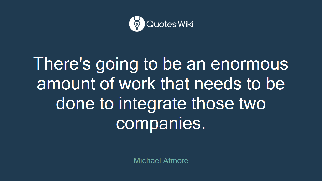 There's going to be an enormous amount of work that needs to be done to integrate those two companies.
