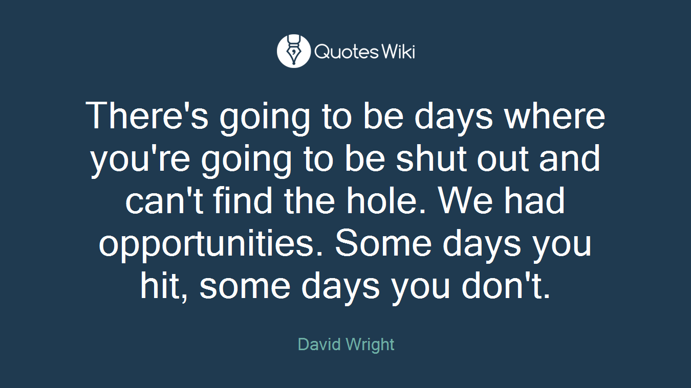 There's going to be days where you're going to be shut out and can't find the hole. We had opportunities. Some days you hit, some days you don't.
