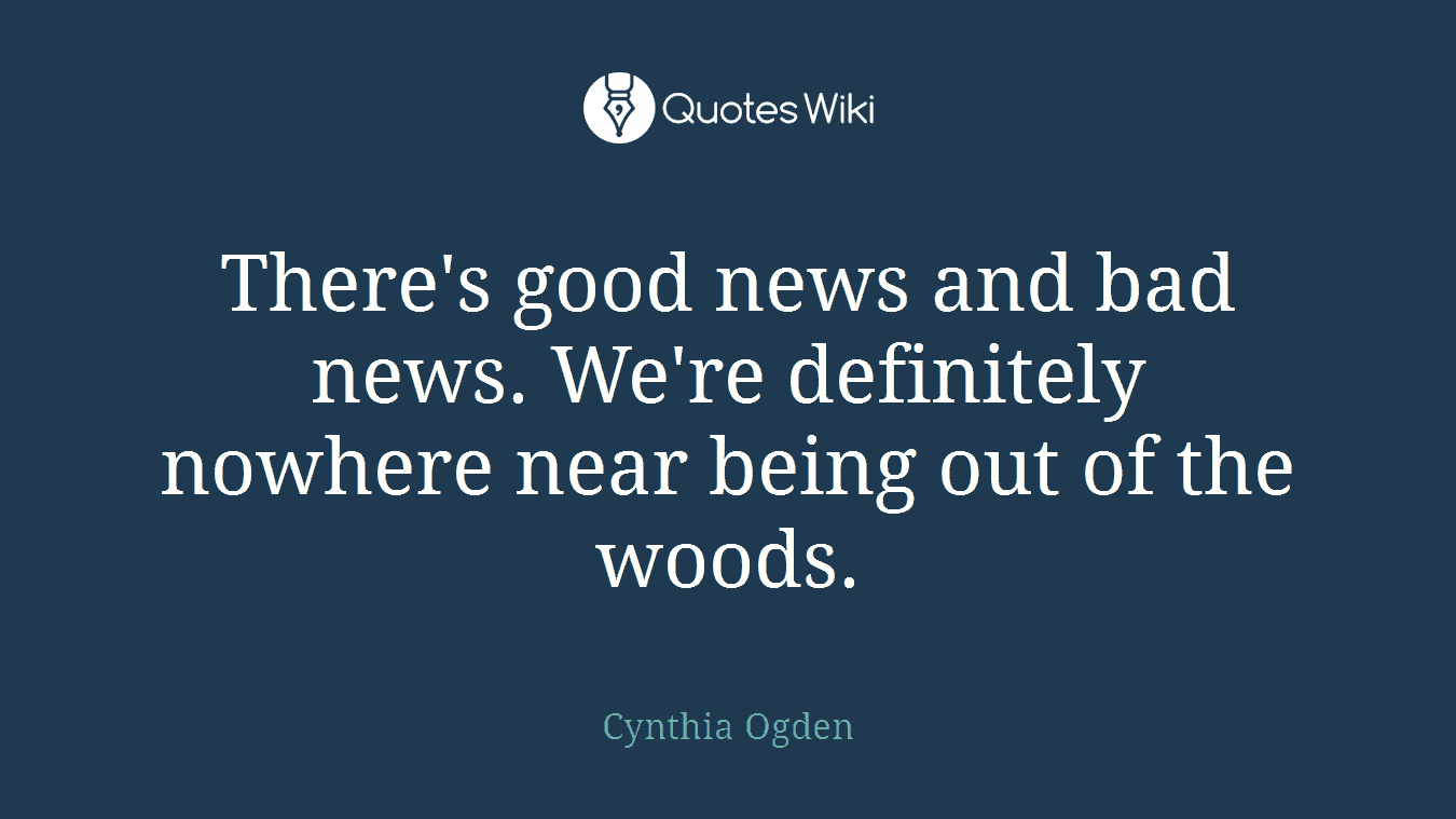 There's good news and bad news. We're definitely nowhere near being out of the woods.