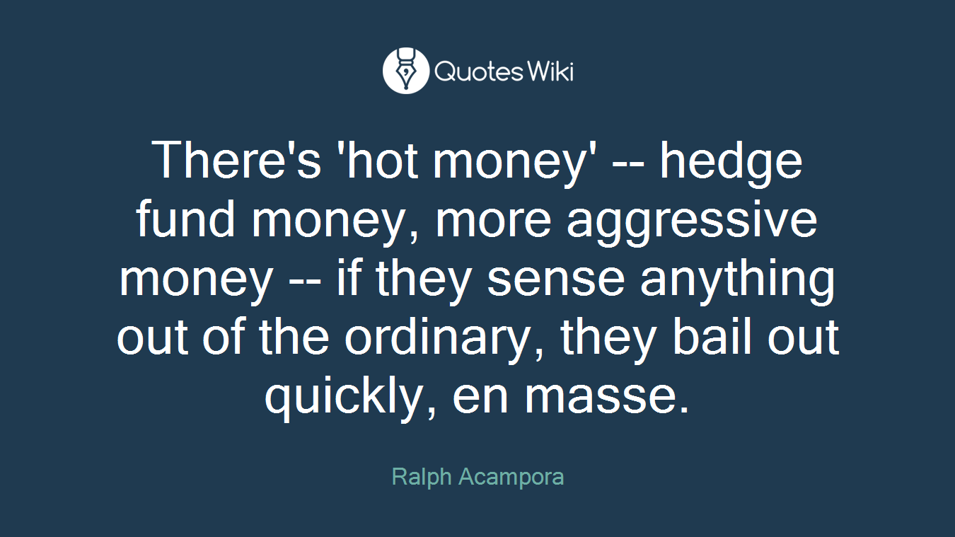 There's 'hot money' -- hedge fund money, more aggressive money -- if they sense anything out of the ordinary, they bail out quickly, en masse.