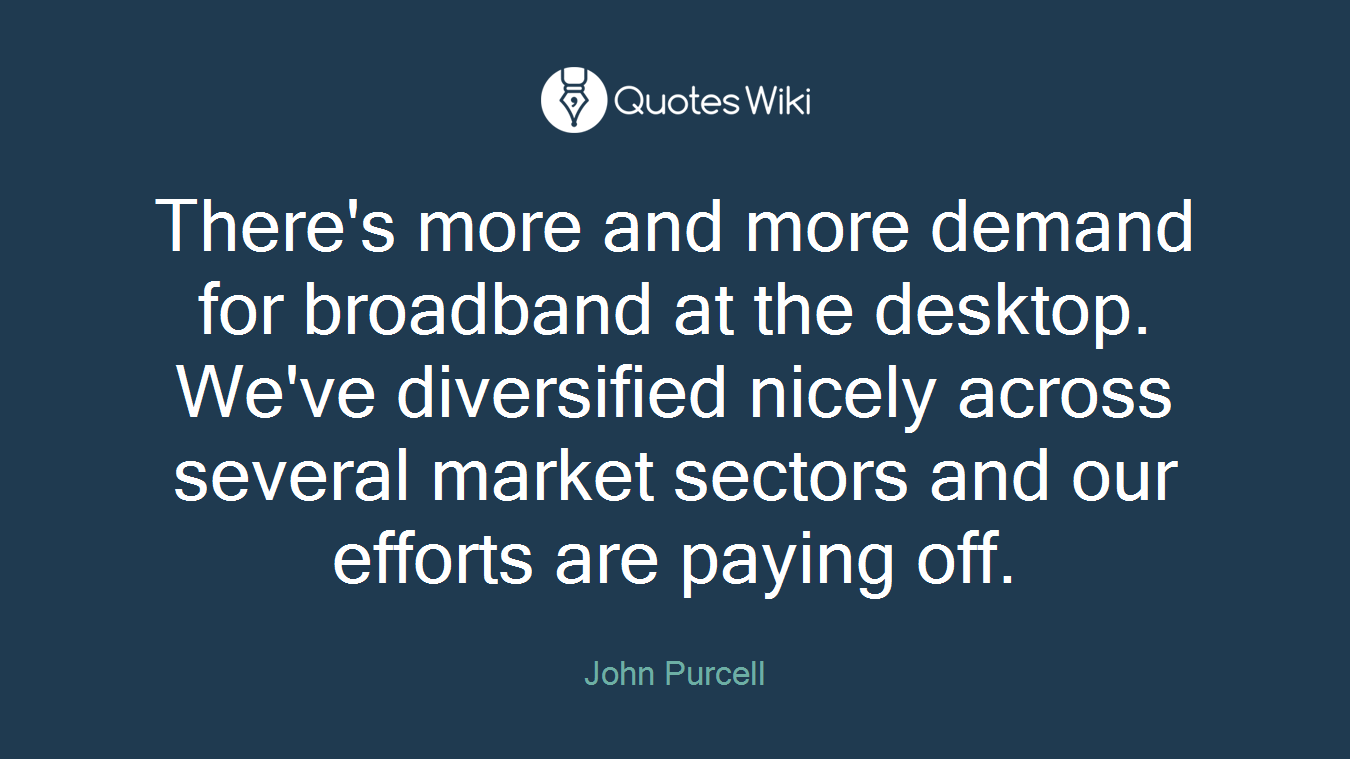 There's more and more demand for broadband at the desktop. We've diversified nicely across several market sectors and our efforts are paying off.