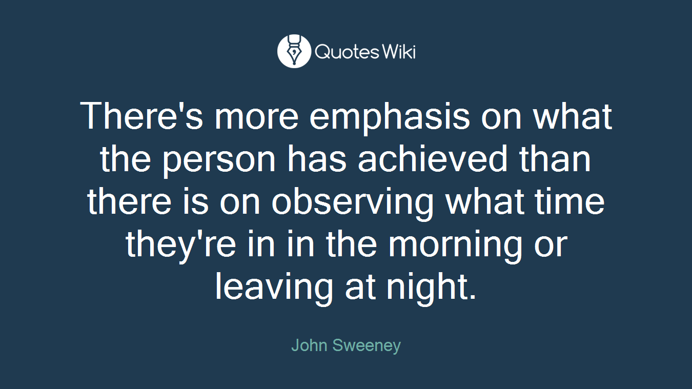 There's more emphasis on what the person has achieved than there is on observing what time they're in in the morning or leaving at night.