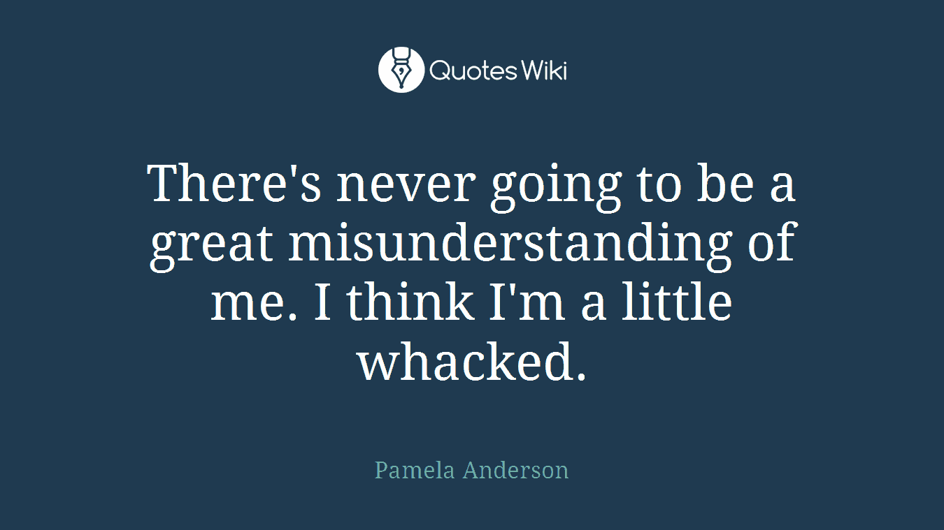 There's never going to be a great misunderstanding of me. I think I'm a little whacked.