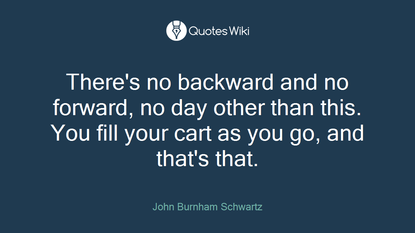 There's no backward and no forward, no day other than this. You fill your cart as you go, and that's that.