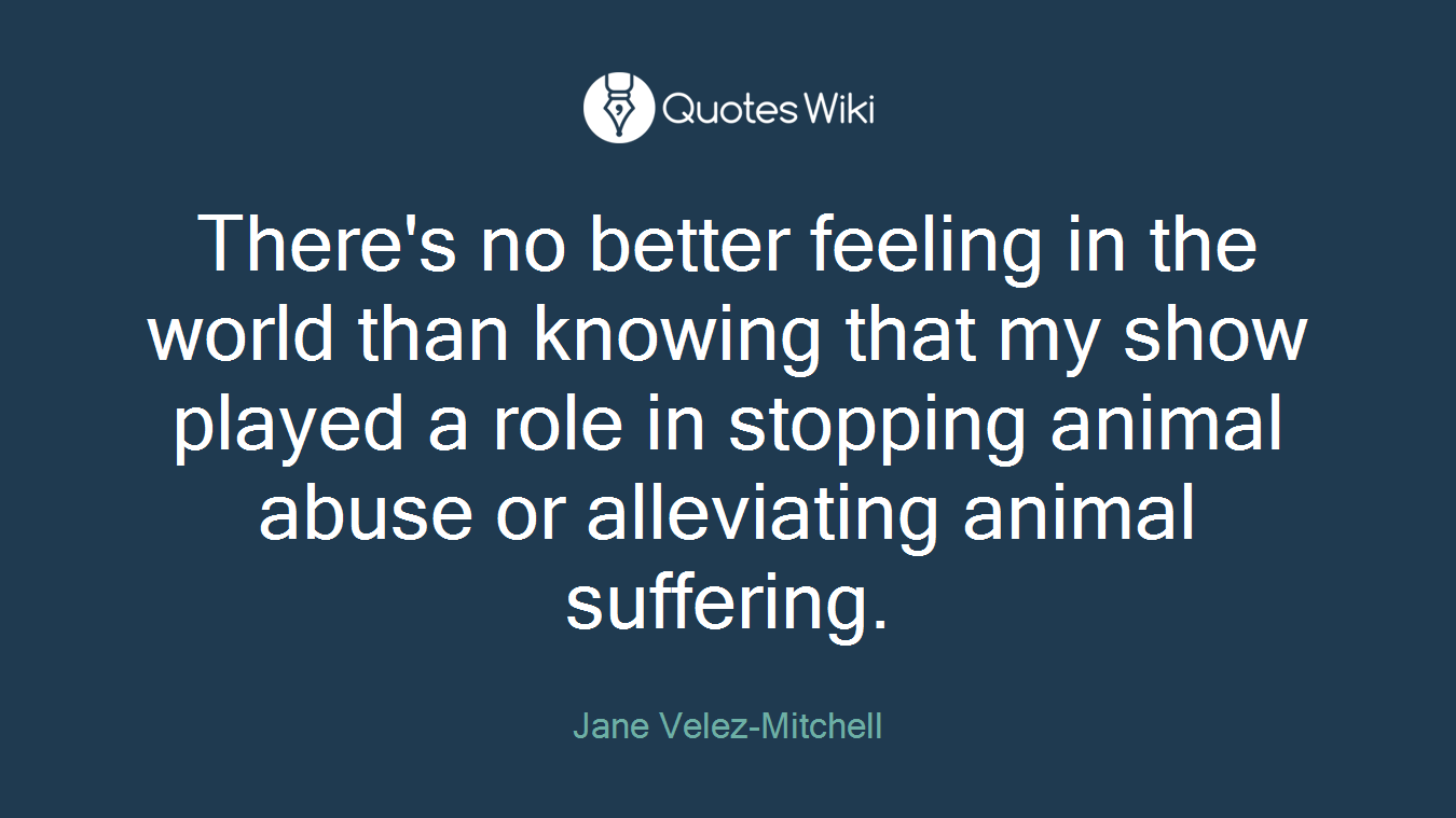 There's no better feeling in the world than knowing that my show played a role in stopping animal abuse or alleviating animal suffering.