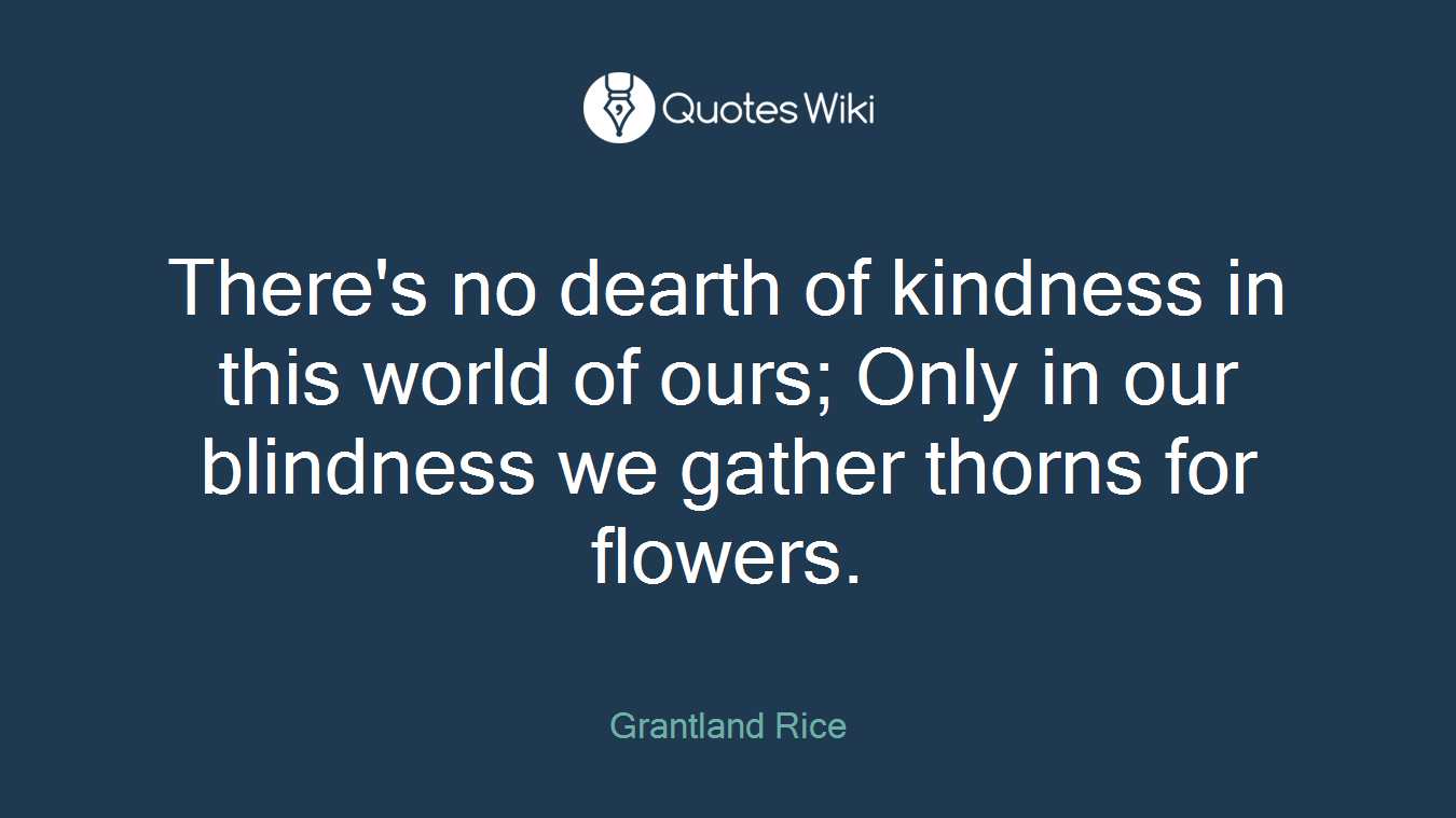 There's no dearth of kindness in this world of ours; Only in our blindness we gather thorns for flowers.