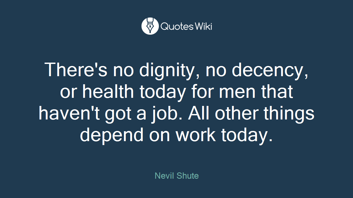 There's no dignity, no decency, or health today for men that haven't got a job. All other things depend on work today.