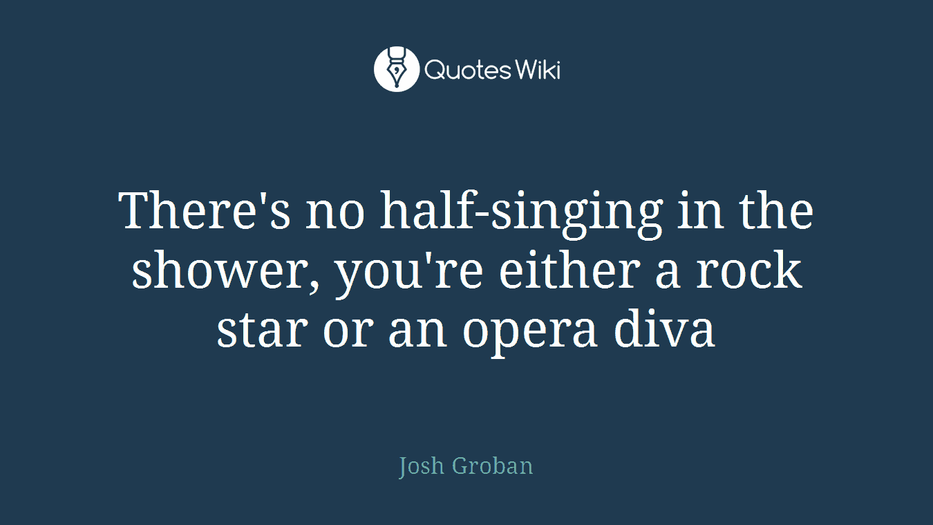 There's no half-singing in the shower, you're either a rock star or an opera diva