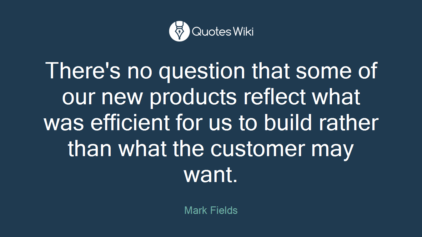 There's no question that some of our new products reflect what was efficient for us to build rather than what the customer may want.