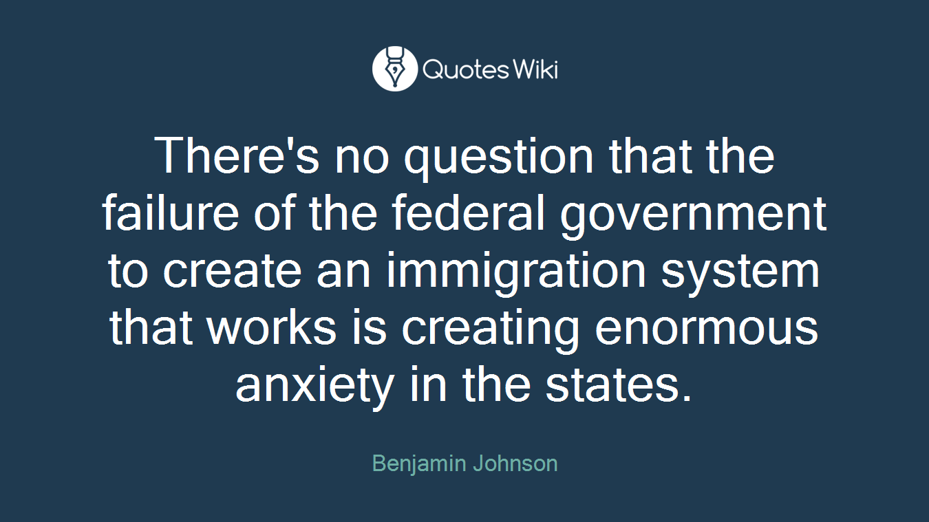 There's no question that the failure of the federal government to create an immigration system that works is creating enormous anxiety in the states.