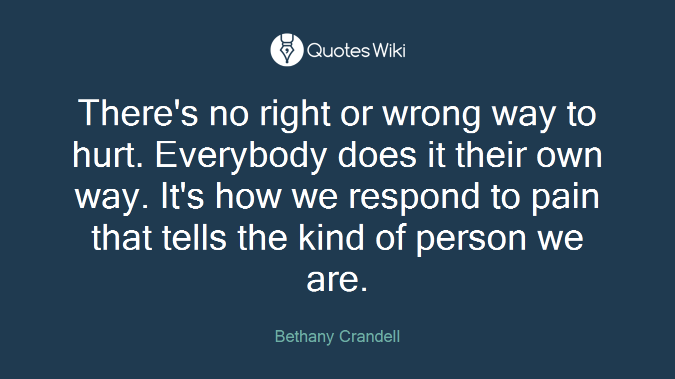 There's no right or wrong way to hurt. Everybody does it their own way. It's how we respond to pain that tells the kind of person we are.