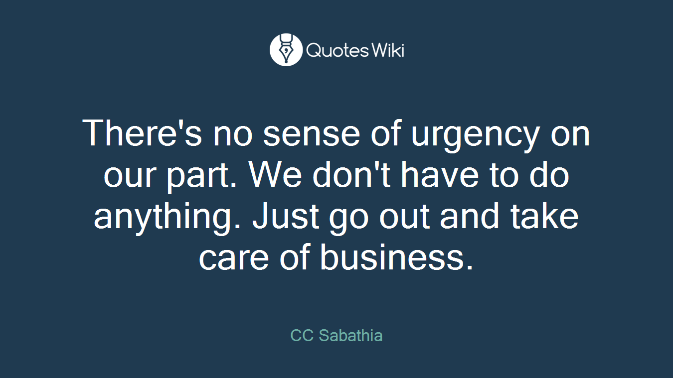 There's no sense of urgency on our part. We don't have to do anything. Just go out and take care of business.