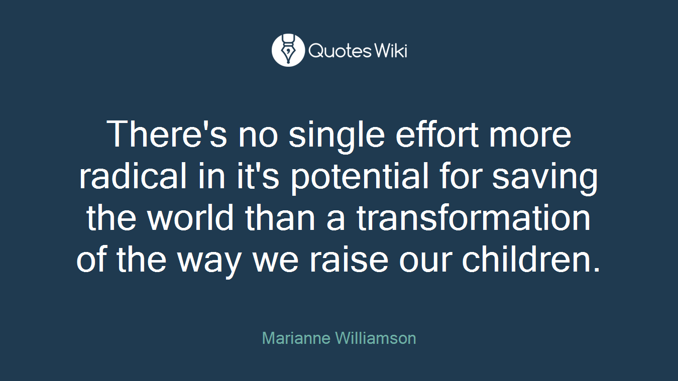 There's no single effort more radical in it's potential for saving the world than a transformation of the way we raise our children.
