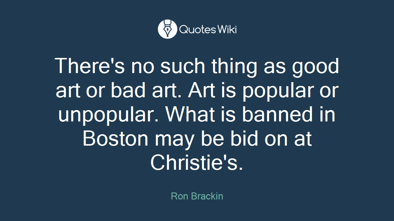 There's no such thing as good art or bad art. Art is popular or unpopular. What is banned in Boston may be bid on at Christie's.