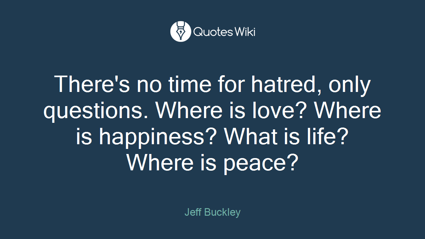 There's no time for hatred, only questions. Where is love? Where is happiness? What is life? Where is peace?