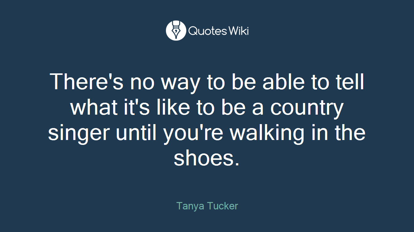 There's no way to be able to tell what it's like to be a country singer until you're walking in the shoes.