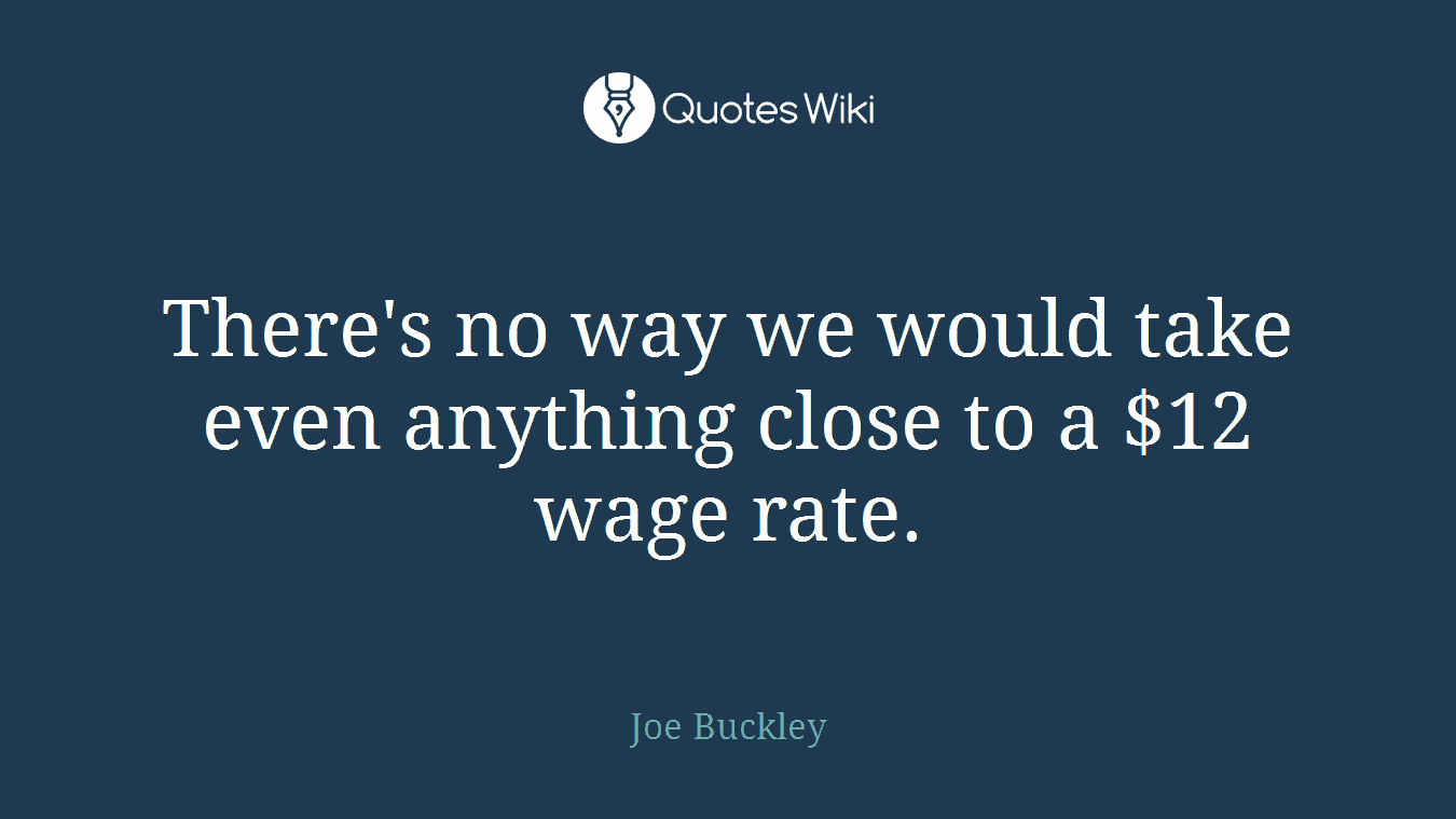 There's no way we would take even anything close to a $12 wage rate.