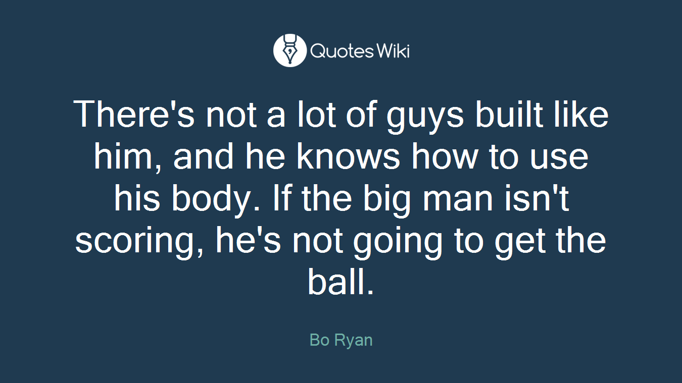 There's not a lot of guys built like him, and he knows how to use his body. If the big man isn't scoring, he's not going to get the ball.