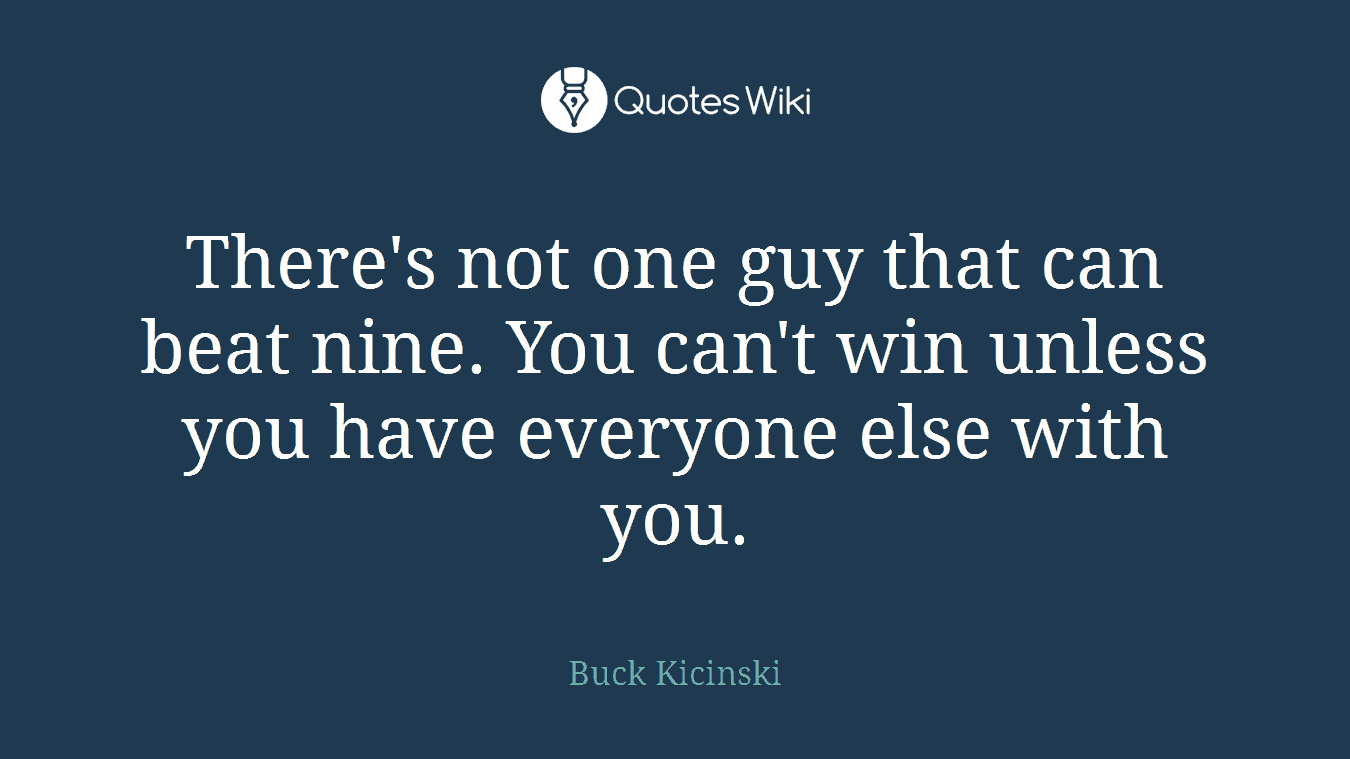 There's not one guy that can beat nine. You can't win unless you have everyone else with you.
