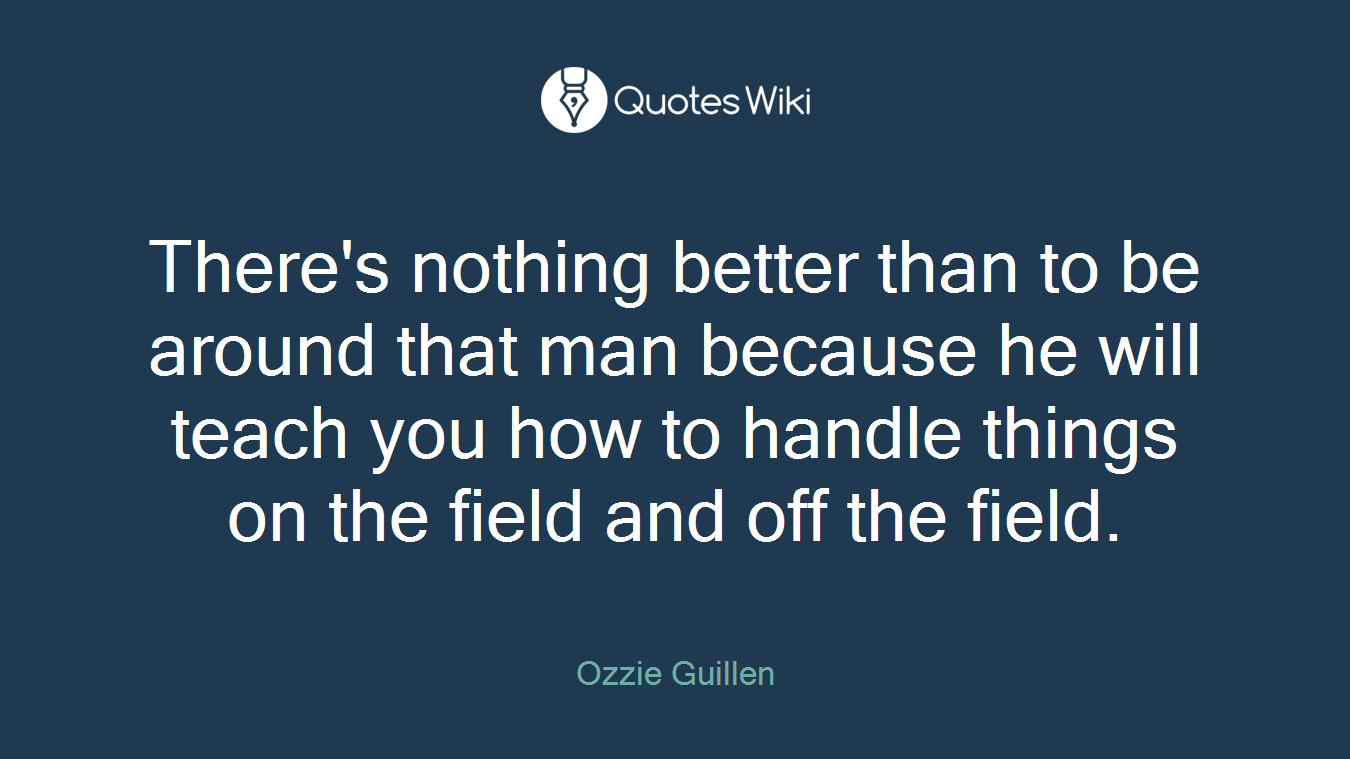 There's nothing better than to be around that man because he will teach you how to handle things on the field and off the field.