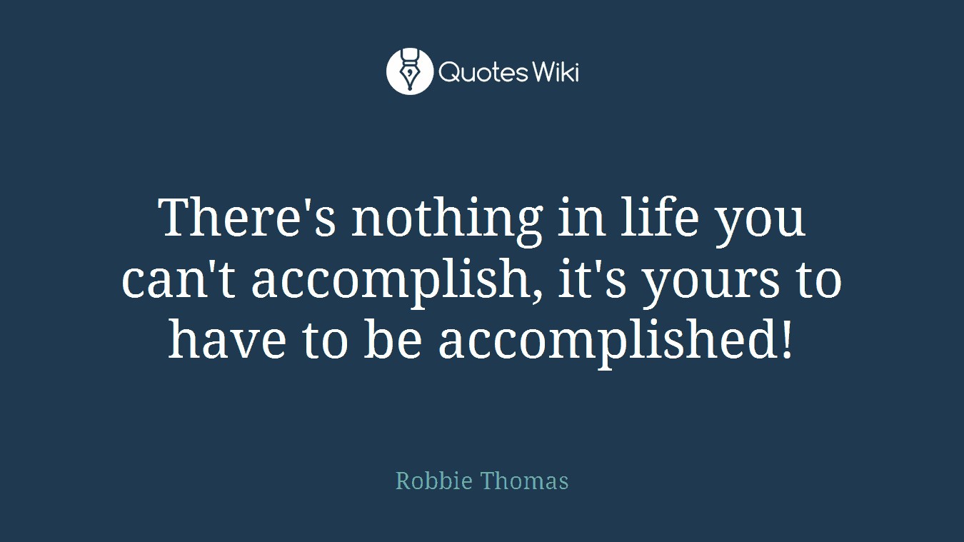 There's nothing in life you can't accomplish, it's yours to have to be accomplished!