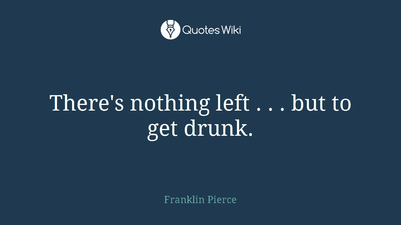 There's nothing left . . . but to get drunk.