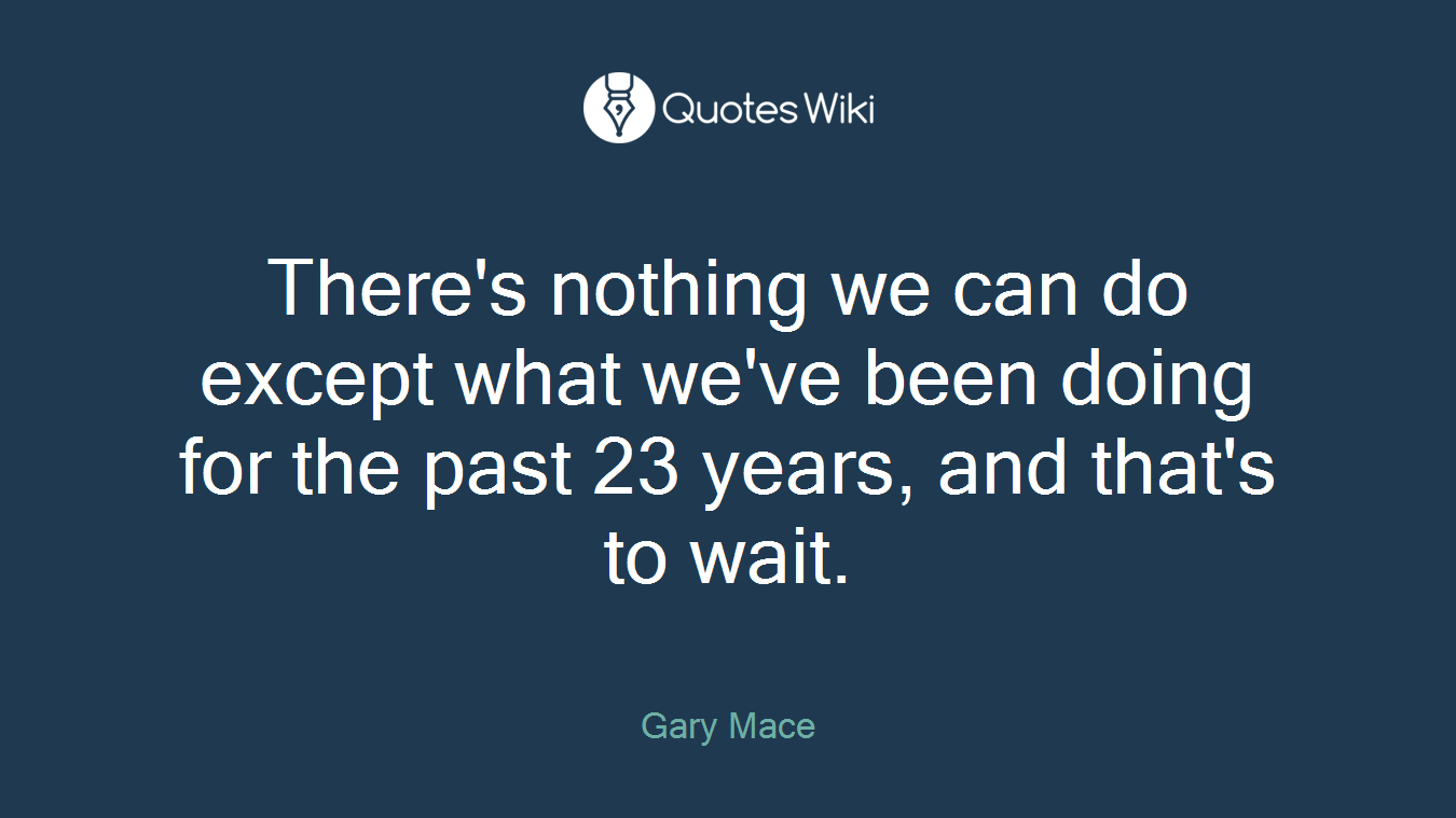 There's nothing we can do except what we've been doing for the past 23 years, and that's to wait.