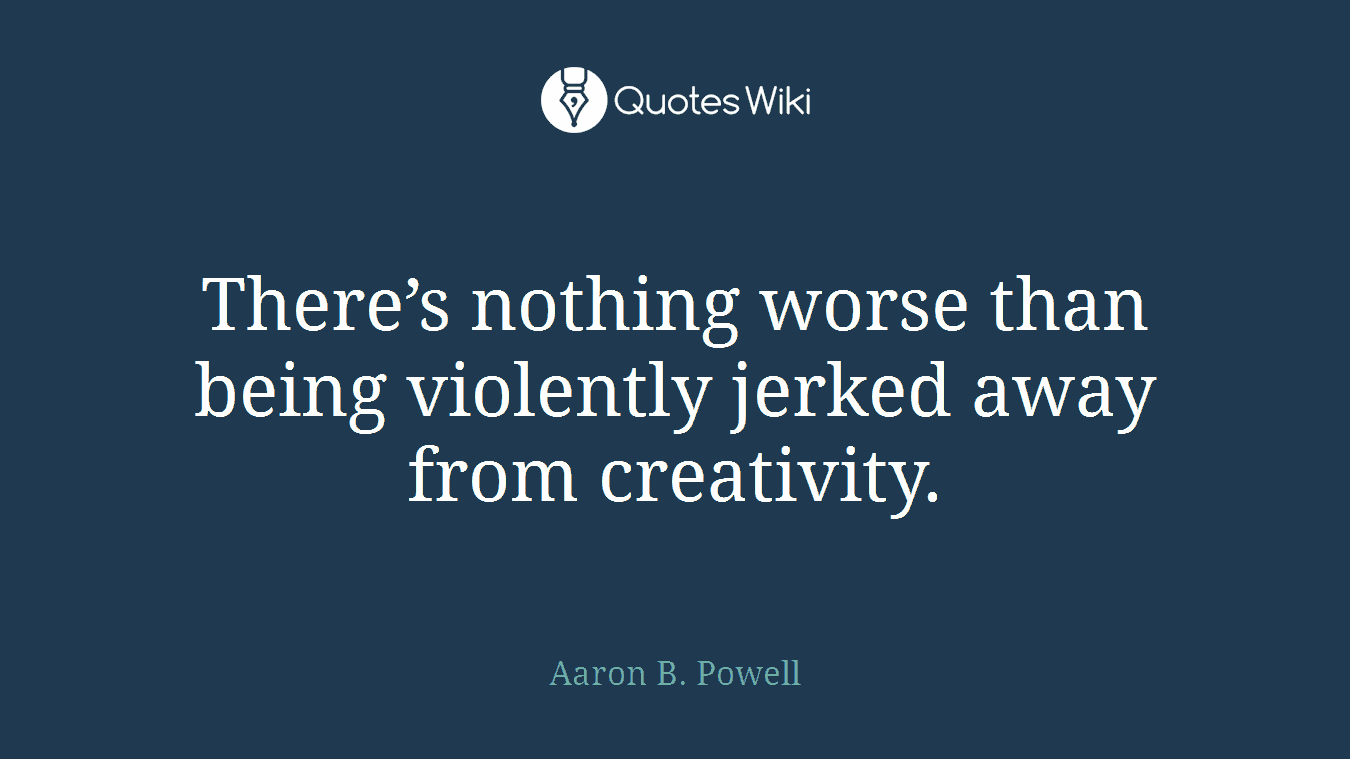 There’s nothing worse than being violently jerked away from creativity.