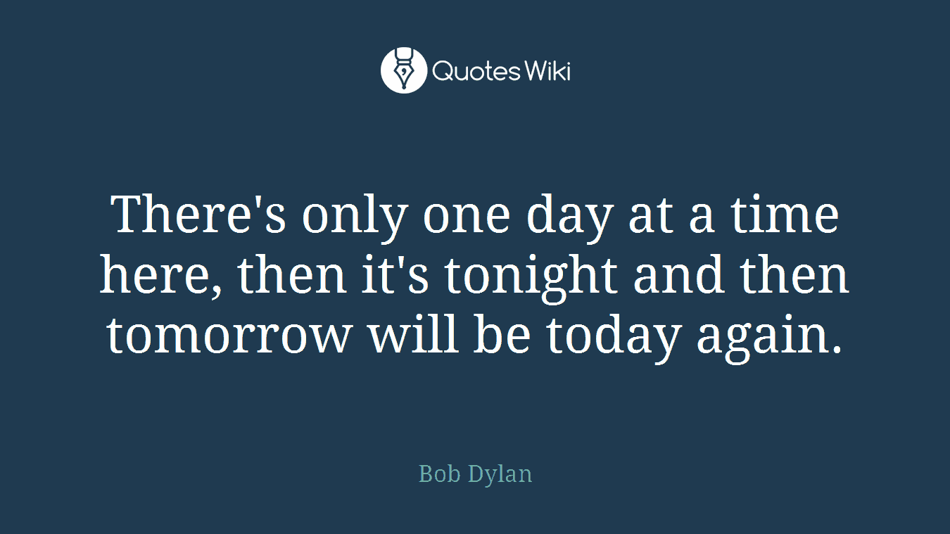 There's only one day at a time here, then it's tonight and then tomorrow will be today again.