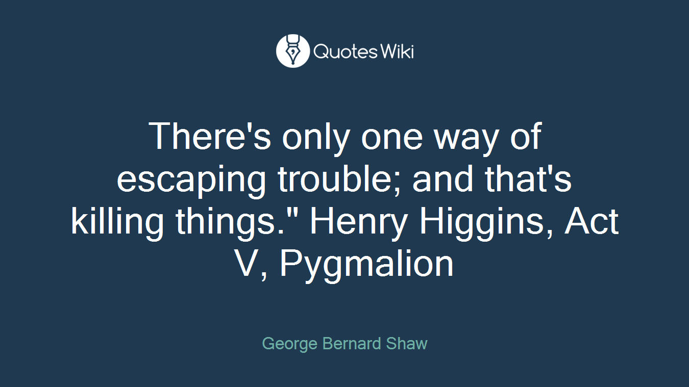There's only one way of escaping trouble; and that's killing things." Henry Higgins, Act V, Pygmalion