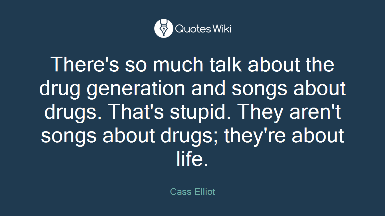 There's so much talk about the drug generation and songs about drugs. That's stupid. They aren't songs about drugs; they're about life.