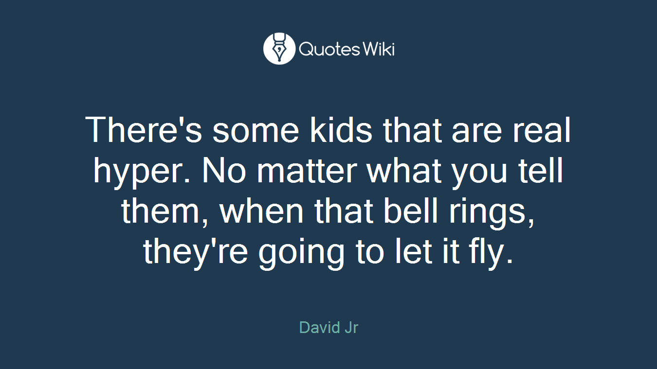 There's some kids that are real hyper. No matter what you tell them, when that bell rings, they're going to let it fly.