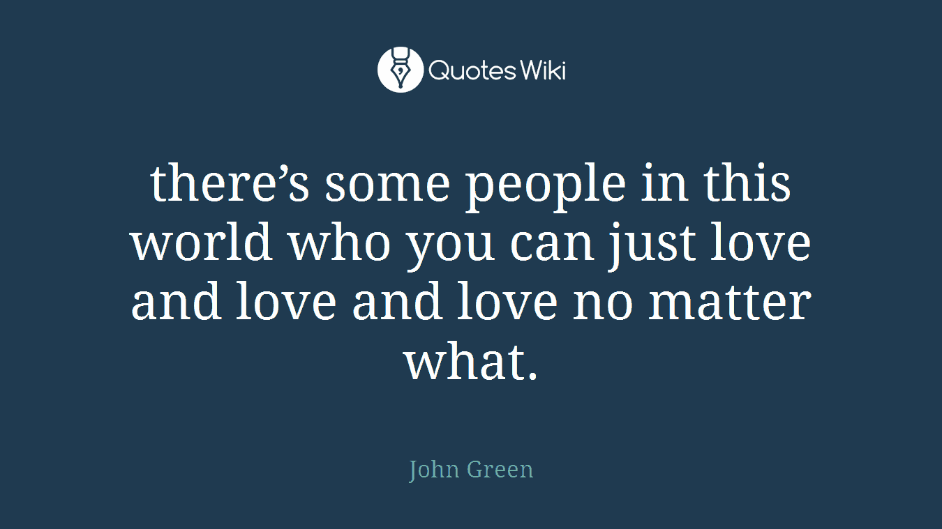 there’s some people in this world who you can just love and love and love no matter what.