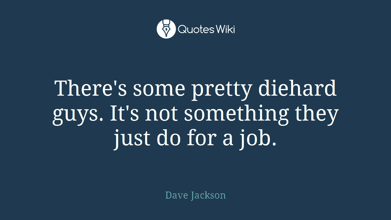 There's some pretty diehard guys. It's not something they just do for a job.