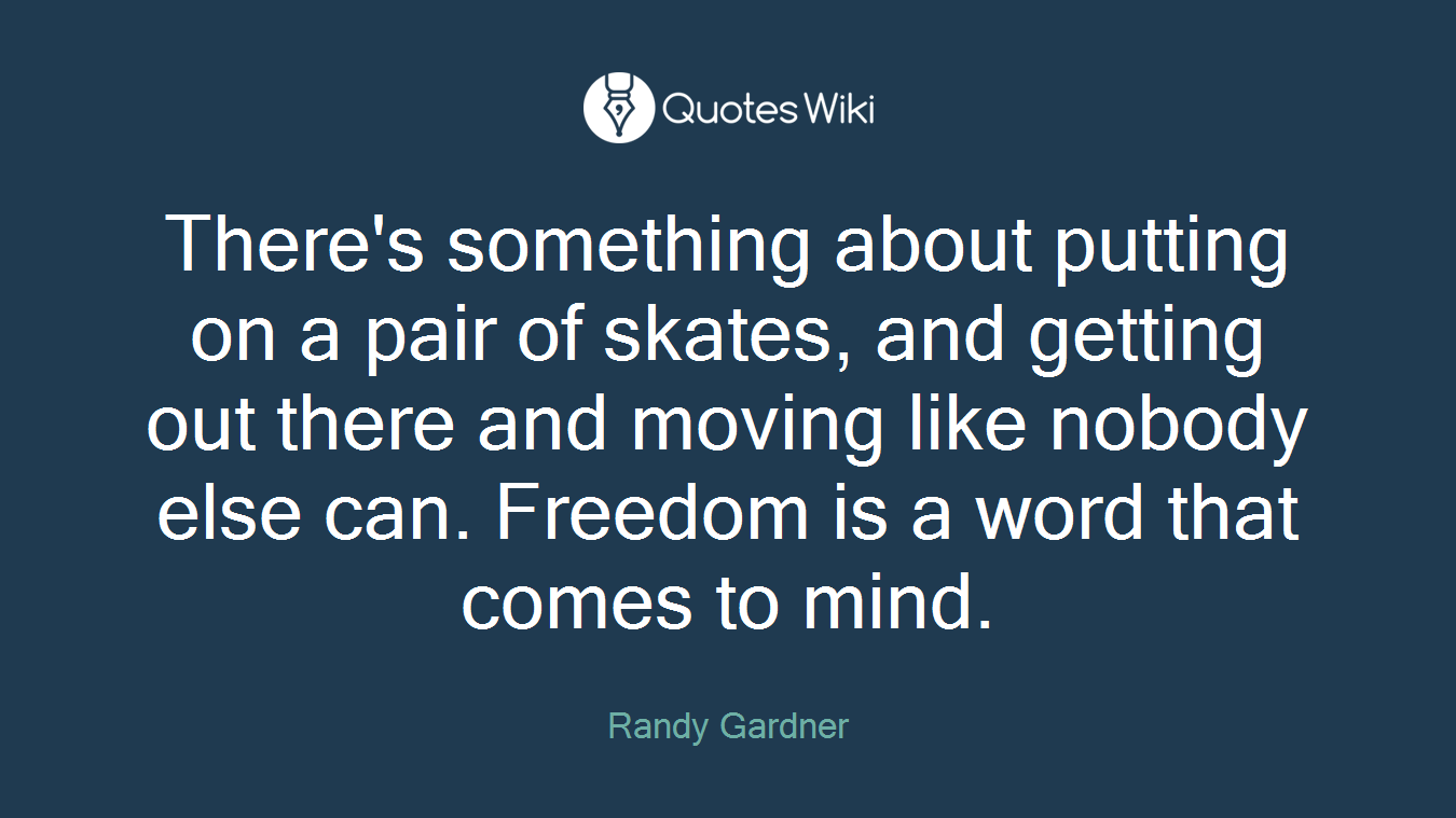 There's something about putting on a pair of skates, and getting out there and moving like nobody else can. Freedom is a word that comes to mind.
