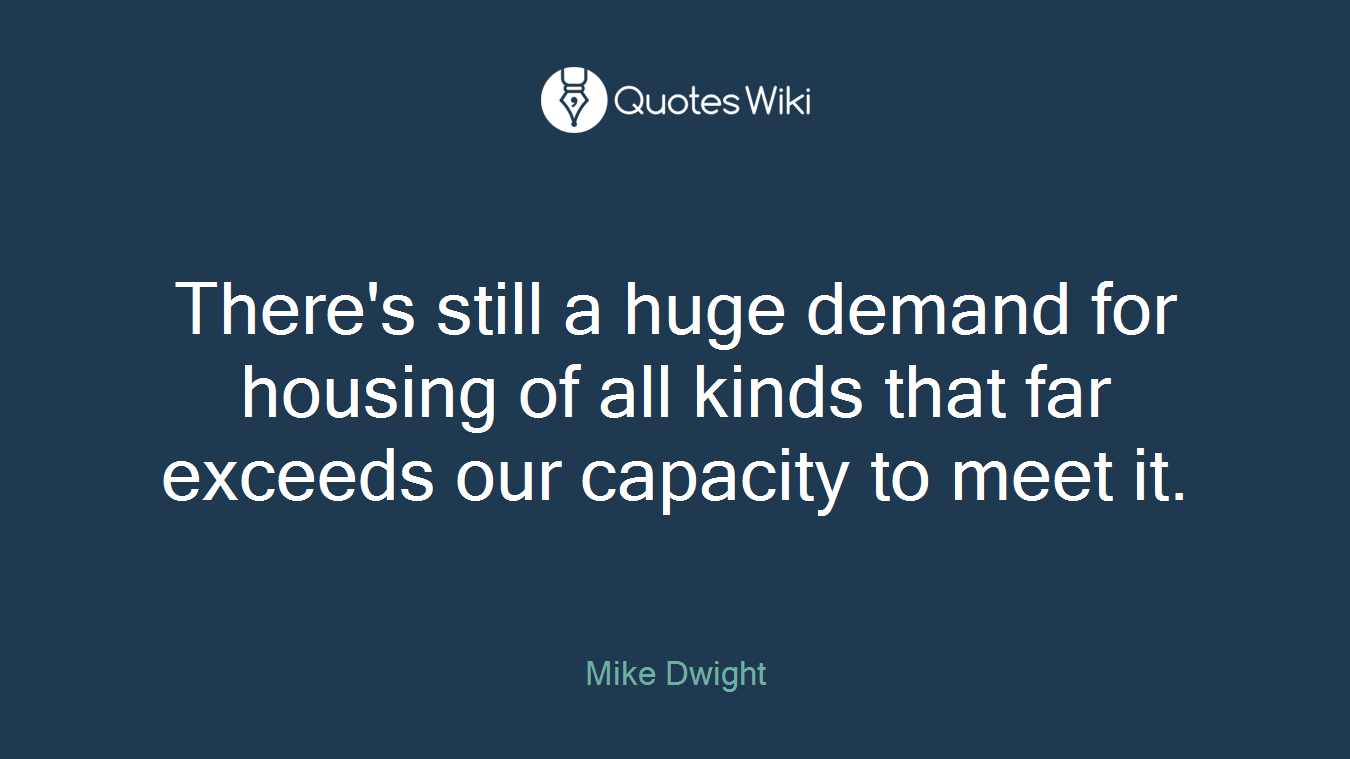 There's still a huge demand for housing of all kinds that far exceeds our capacity to meet it.