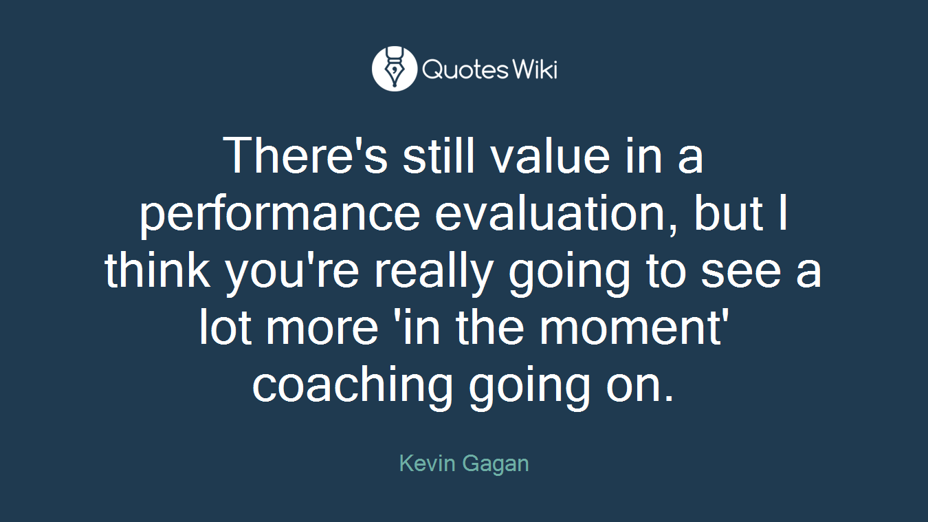 There's still value in a performance evaluation, but I think you're really going to see a lot more 'in the moment' coaching going on.