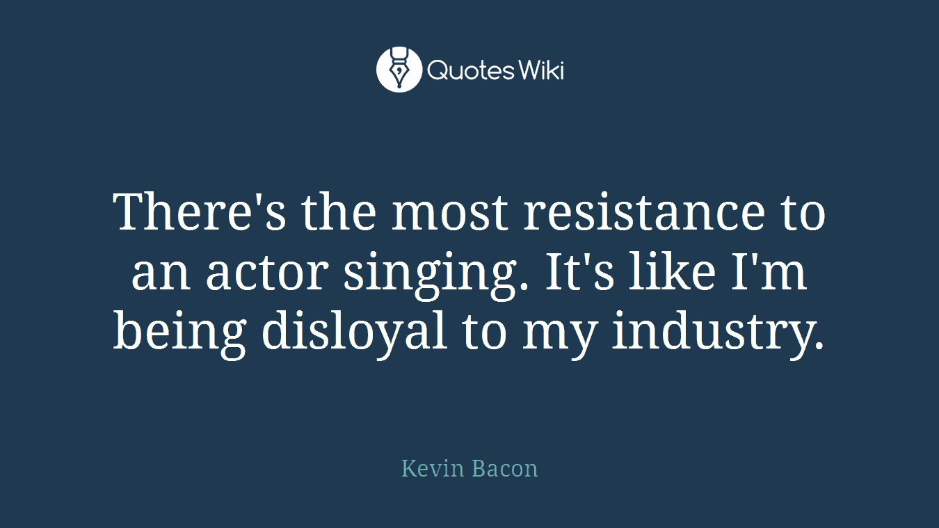 There's the most resistance to an actor singing. It's like I'm being disloyal to my industry.