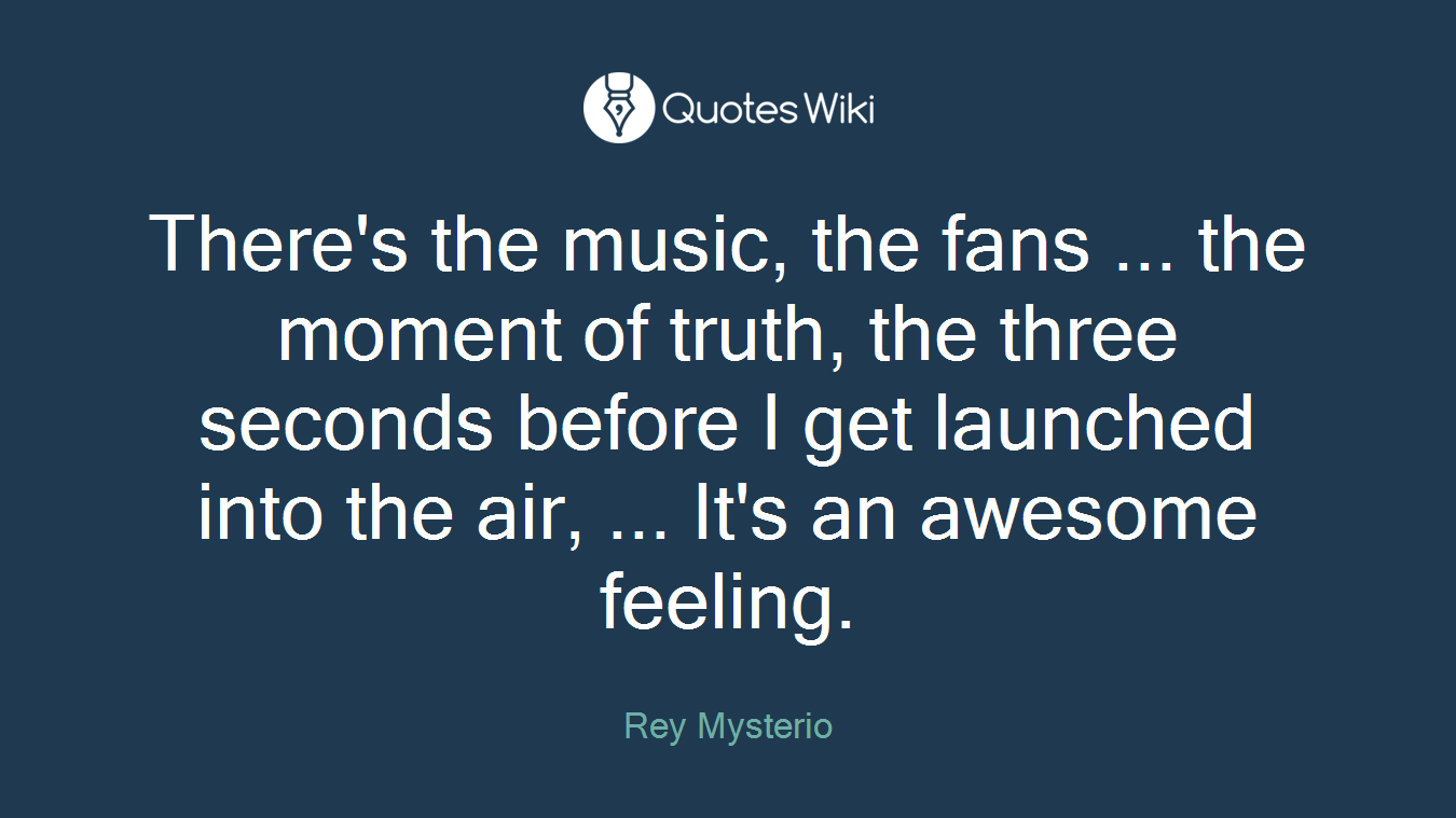 There's the music, the fans ... the moment of truth, the three seconds before I get launched into the air, ... It's an awesome feeling.
