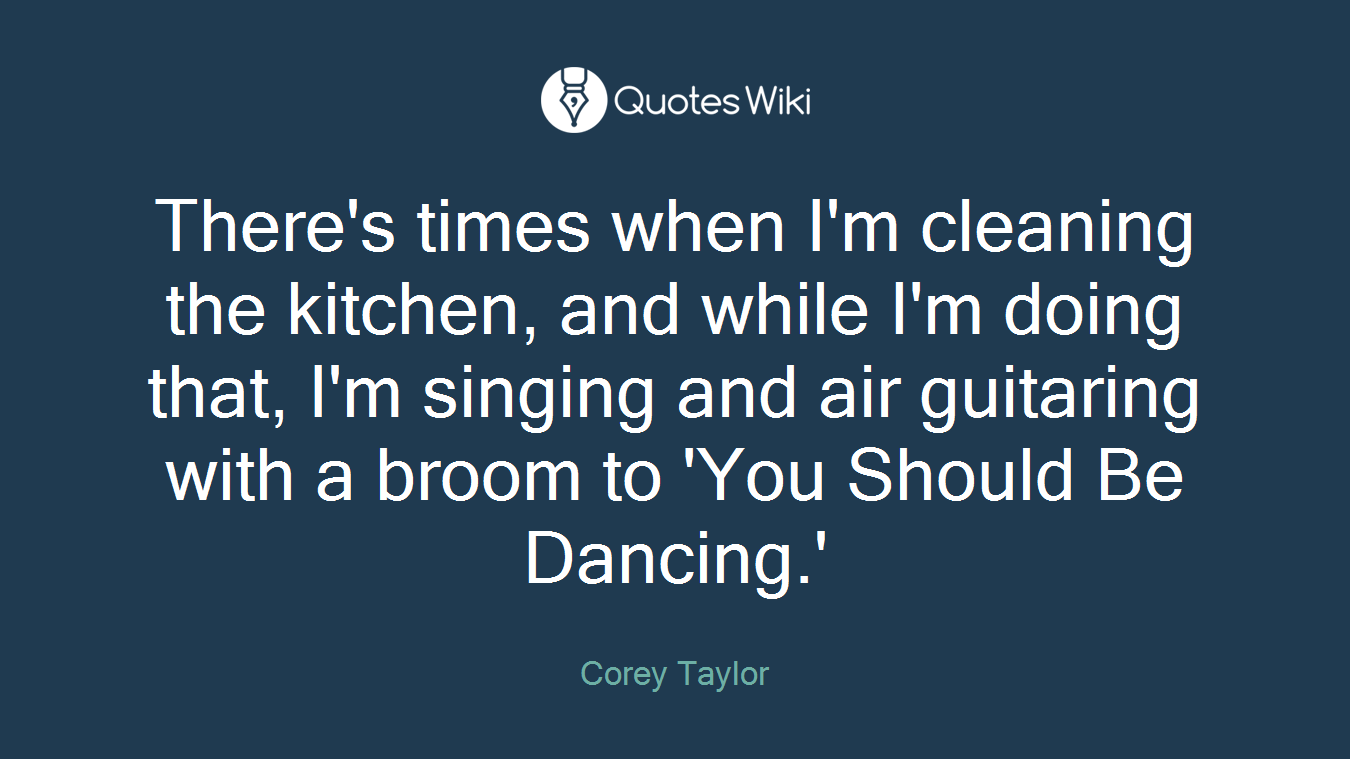 There's times when I'm cleaning the kitchen, and while I'm doing that, I'm singing and air guitaring with a broom to 'You Should Be Dancing.'