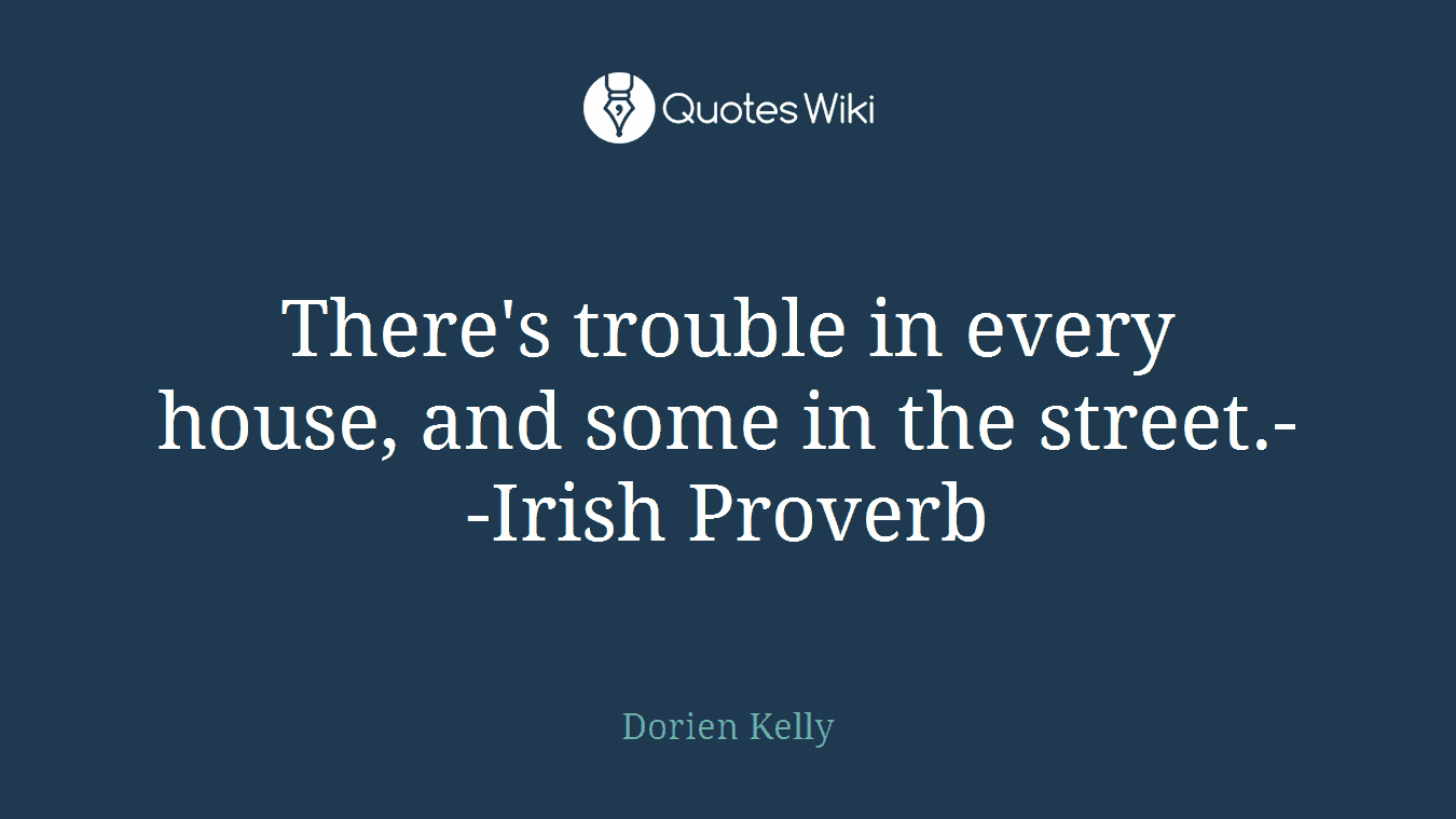 There's trouble in every house, and some in the street.--Irish Proverb