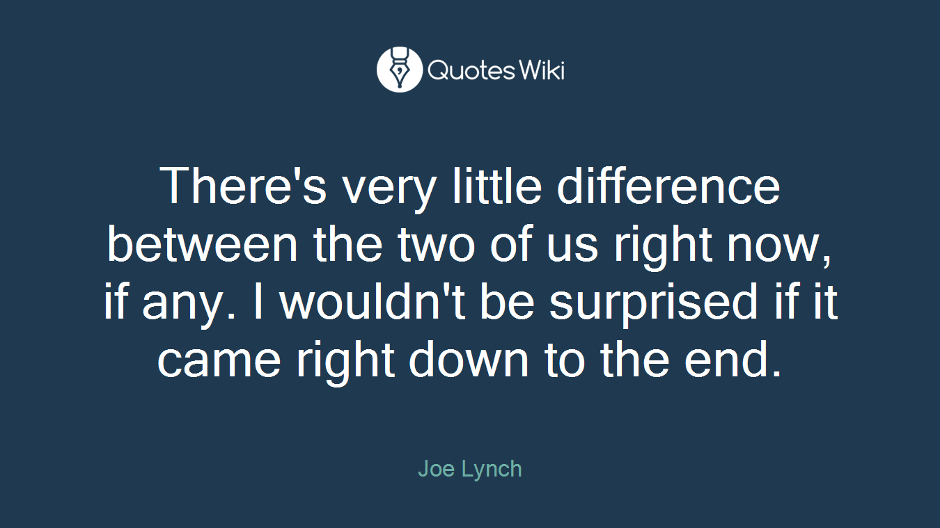 There's very little difference between the two of us right now, if any. I wouldn't be surprised if it came right down to the end.