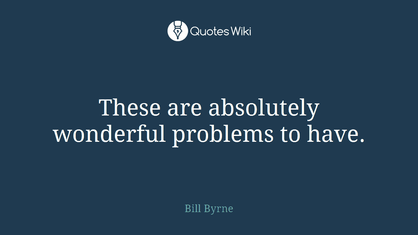These are absolutely wonderful problems to have.