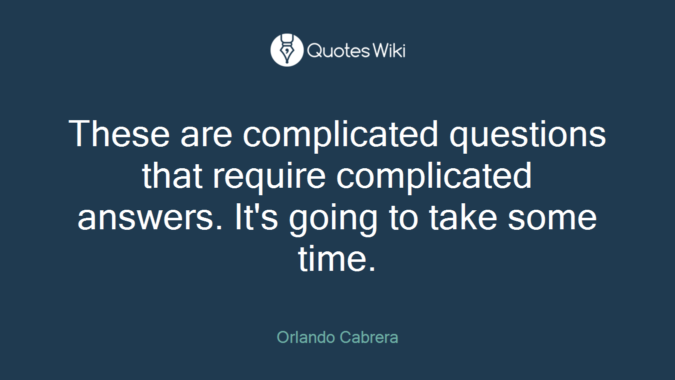 These are complicated questions that require complicated answers. It's going to take some time.