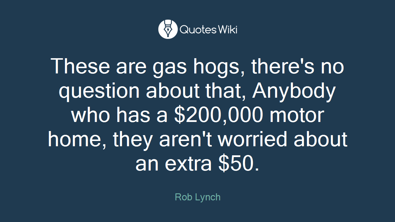 These are gas hogs, there's no question about that, Anybody who has a $200,000 motor home, they aren't worried about an extra $50.