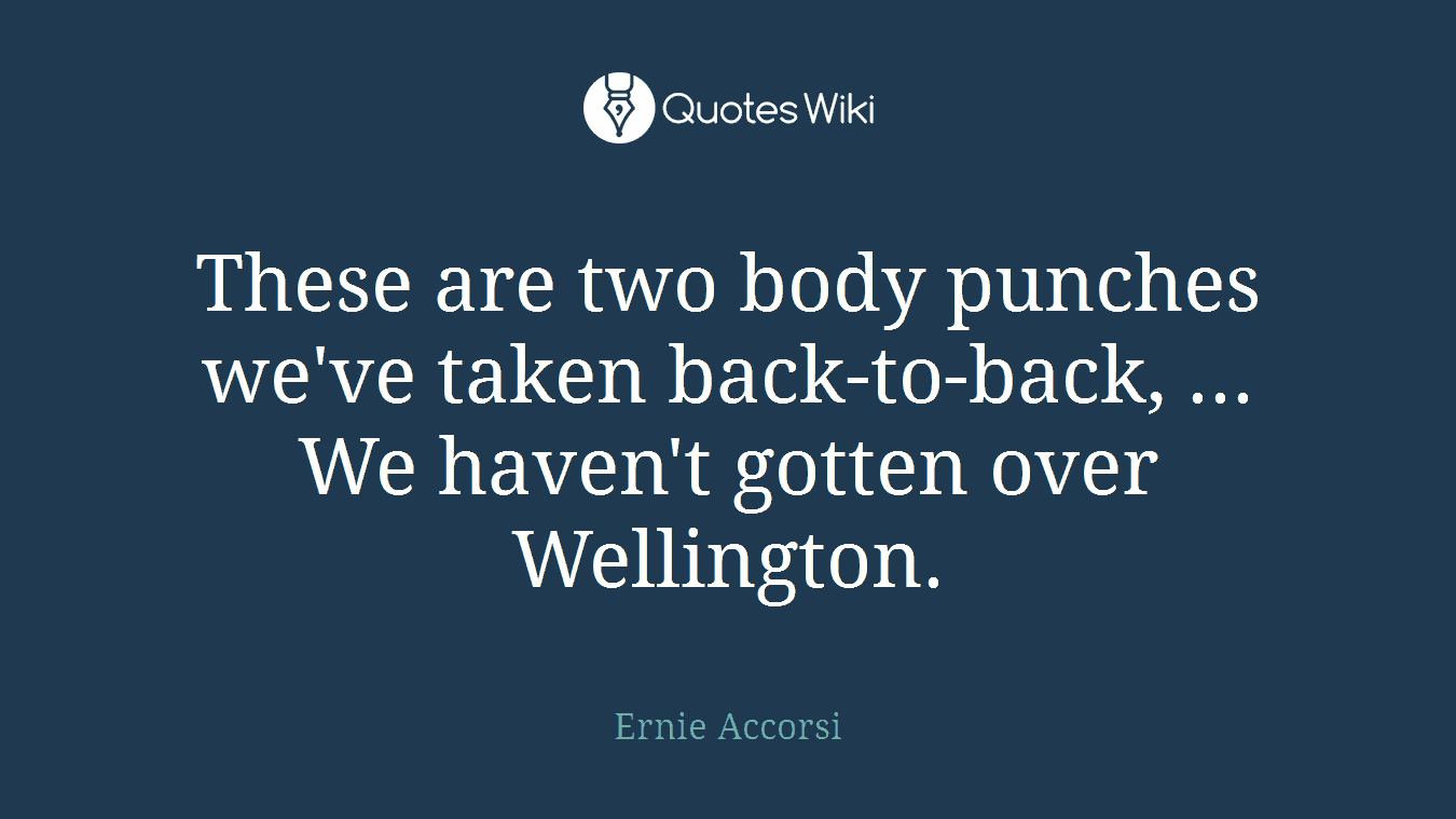 These are two body punches we've taken back-to-back, ... We haven't gotten over Wellington.