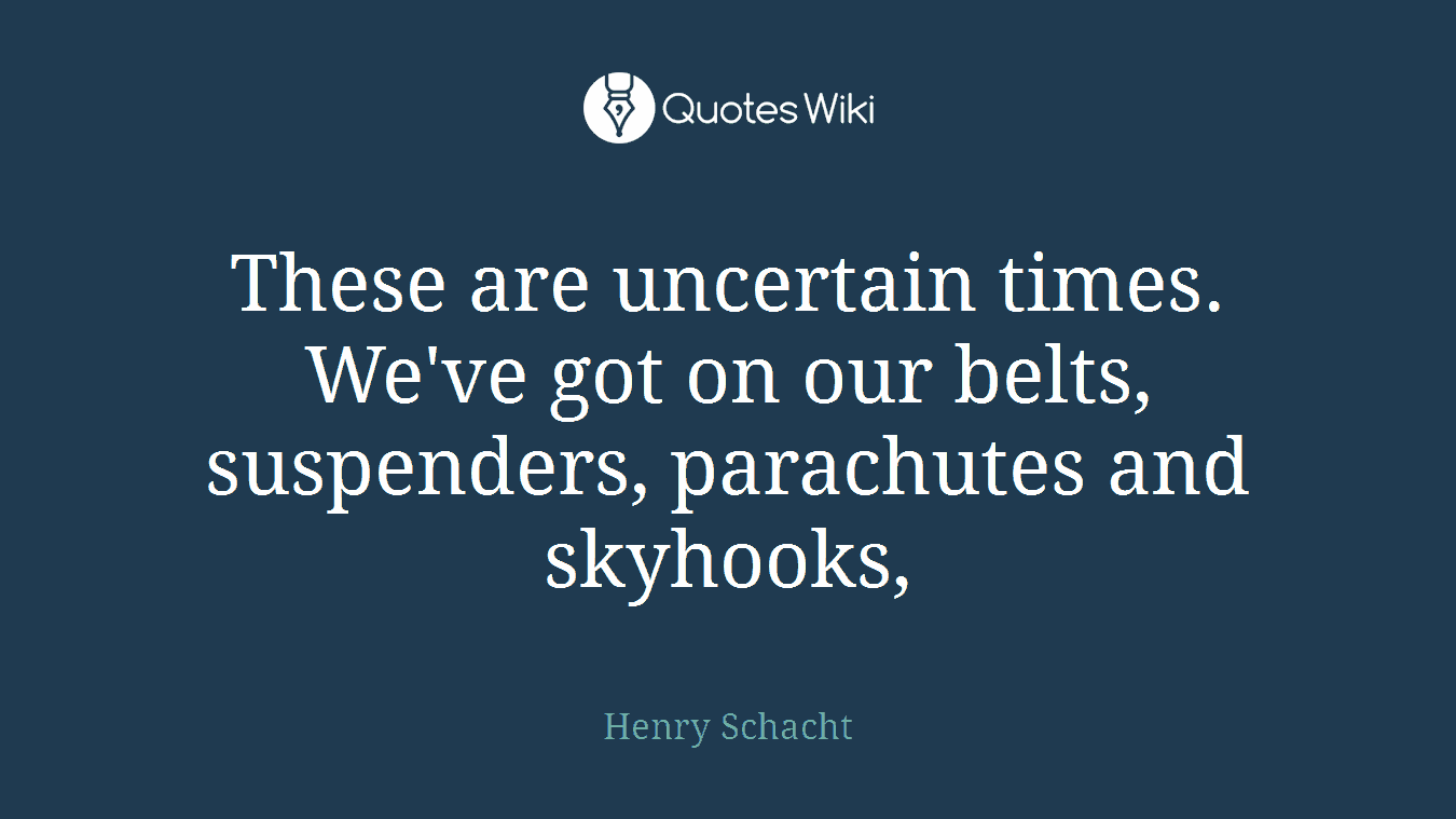 These are uncertain times. We've got on our belts, suspenders, parachutes and skyhooks,
